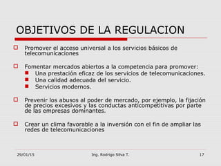 29/01/15 Ing. Rodrigo Silva T. 17
 Promover el acceso universal a los servicios básicos de
telecomunicaciones
 Fomentar mercados abiertos a la competencia para promover:
 Una prestación eficaz de los servicios de telecomunicaciones.
 Una calidad adecuada del servicio.
 Servicios modernos.
 Prevenir los abusos al poder de mercado, por ejemplo, la fijación
de precios excesivos y las conductas anticompetitivas por parte
de las empresas dominantes.
 Crear un clima favorable a la inversión con el fin de ampliar las
redes de telecomunicaciones
OBJETIVOS DE LA REGULACION
 