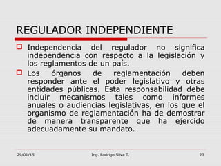 29/01/15 Ing. Rodrigo Silva T. 23
REGULADOR INDEPENDIENTE
 Independencia del regulador no significa
independencia con respecto a la legislación y
los reglamentos de un país.
 Los órganos de reglamentación deben
responder ante el poder legislativo y otras
entidades públicas. Esta responsabilidad debe
incluir mecanismos tales como informes
anuales o audiencias legislativas, en los que el
organismo de reglamentación ha de demostrar
de manera transparente que ha ejercido
adecuadamente su mandato.
 