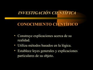 INVESTIGACIÓN CIENTÍFICA CONOCIMIENTO CIENTÍFICO   Construye explicaciones acerca de su realidad.  Utiliza métodos basados en la lógica.  Establece leyes generales y explicaciones particulares de su objeto .  