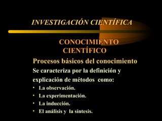 INVESTIGACIÓN CIENTÍFICA CONOCIMIENTO CIENTÍFICO   Procesos básicos del conocimiento   Se caracteriza por la definición y  explicación de métodos  como: La observación. La experimentación. La inducción. El análisis y  la síntesis. 