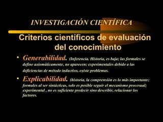 INVESTIGACIÓN CIENTÍFICA Criterios científicos de evaluación del conocimiento Generabilidad .  (Inferencia. Historia, es baja; las formales se define axiomáticamente, no aparecen; experimentales debido a las deficiencias de método inductivo, existe problemas.  Explicabilidad .  (historia, la comprensión es lo más importante; formales al ser sintácticas, solo es posible seguir el mecanismo procesual; experimental , no es suficiente predecir sino describir, relacionar los factores. 