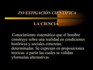 INVESTIGACIÓN CIENTÍFICA   LA CIENCIA   Conocimiento sistemático que el hombre construye sobre una realidad en condiciones históricas y sociales concretas determinadas .  Se expresan en proposiciones teoricas  a partir las cuales se validan yformulan alternativas 