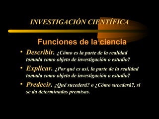 INVESTIGACIÓN CIENTÍFICA Funciones de la ciencia Describir .  ¿Cómo es la parte de la realidad tomada como objeto de investigación o estudio? Explicar .  ¿Por qué es así, la parte de la realidad tomada como objeto de investigación o estudio?  Predecir .  ¿Qué sucederá? o ¿Cómo sucederá?, si se da determinadas premisas. 