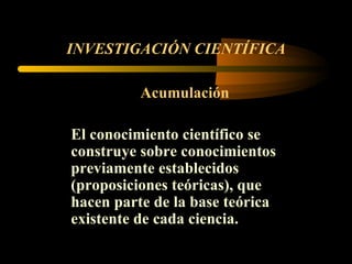 INVESTIGACIÓN CIENTÍFICA Acumulación El conocimiento científico se construye sobre conocimientos previamente establecidos (proposiciones teóricas), que hacen parte de la base teórica existente de cada ciencia.  