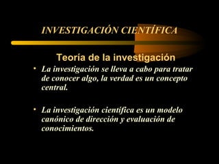 INVESTIGACIÓN CIENTÍFICA Teoría de la investigación La investigación se lleva a cabo para tratar de conocer algo, la verdad es un concepto central.   La investigación científica es un modelo canónico de dirección y evaluación de conocimientos. 