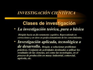 INVESTIGACIÓN CIENTÍFICA Clases de investigación La investigación teórica, pura o básica Dirigido hacia un fin netamente cognitivo. Repercutiendo en correcciones y en otros en perfeccionamiento de los conocimientos. Investigación aplicada, tecnológica o de desarrollo.  Dirigido   a solucionar problemas prácticos. Conjunto de actividades destinadas a utilizar los resultados de las ciencias, asi como las tecnologias, en el proceso de producción en masa: industrial, comercial, agrícola, etc. 