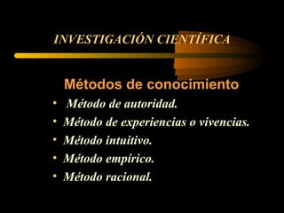 INVESTIGACIÓN CIENTÍFICA Métodos de conocimiento Método de autoridad. Método de experiencias o vivencias. Método intuitivo. Método empírico.  Método racional. 