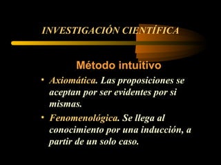 INVESTIGACIÓN CIENTÍFICA Método intuitivo Axiomática . Las proposiciones se aceptan por ser evidentes por si mismas. Fenomenológica . Se llega al conocimiento por una inducción, a partir de un solo caso.  