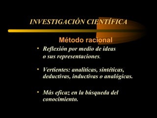 INVESTIGACIÓN CIENTÍFICA Método racional Reflexión por medio de ideas o sus representaciones . Vertientes: analíticas, sintéticas, deductivas, inductivas o analógicas. Más eficaz en la búsqueda del conocimiento. 