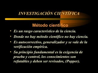 INVESTIGACIÓN CIENTÍFICA Método científico Es un rasgo característico de la ciencia. Donde no hay método científico no hay ciencia. Es autocorrectivo, generalizador y se vale de la verificación empírica. Su principio fundamental es la exigencia de prueba y control, los conocimientos son refutables y deben ser revisados, (Popper). 