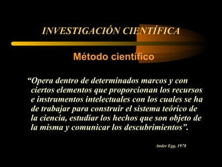 INVESTIGACIÓN CIENTÍFICA Método científico “ Opera dentro de determinados marcos y con ciertos elementos que proporcionan los recursos e instrumentos intelectuales con los cuales se ha de trabajar para construir el sistema teórico de la ciencia, estudiar los hechos que son objeto de la misma y comunicar los descubrimientos”. Ander Egg, 1978   