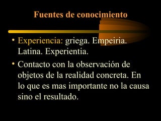 Fuentes de conocimiento   Experiencia:  griega. Empeiria. Latina. Experientia. Contacto con la observación de objetos de la realidad concreta. En lo que es mas importante no la causa sino el resultado. 