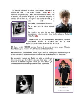 Álbum de My World 2.04251960-57785  Su nombre completo es Justin Drew Bieber; nació el 1 de marzo del 1994, 12:56 am,en London, Canadá  ; es cantante de genero pop y R&B; los instrumento que toca son la batería, la guitarra, el piano y la trompeta; empezó su carrera en el 2007; su discografía es Island Records y su sitio web es http://www.justinbiebermusic.com/.<br />Es hoy por hoy, la nueva estrella juvenil.<br />7283455314954038103353088Su nombre es uno de los más buscados en Internet, sobre todo en los sitios de Twitter     y YouTube. <br />Con My World 2.0, su último trabajo discográfico, el ídolo canadiense regresó al número uno en la lista estadounidense de los álbumes más vendidos.<br />El disco vendió 102.000 copias durante la primera semana, según Nielsen SoundScan, y ha vendido 676.000 copias en tres semanas.<br />El álbum había debutado en primer lugar, pero en su segunda semana cayó al puesto número 2 para dejarle paso al trabajo de Usher Raymond v Raymond.<br />Justin Bieber en los Kids Choice Awads 2010La sensación musical de Bieber no sólo se siente en América, sino que también Europa se alista para recibir millones de copias del joven artista que tiene desde ya, una extensa fanaticada en países del viejo continente.<br />          <br />473710384175<br />