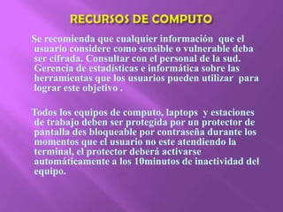 RECURSOS DE COMPUTOSe recomienda que cualquier información  que el usuario considere como sensible o vulnerable deba ser cifrada. Consultar con el personal de la sud. Gerencia de estadísticas e informática sobre las herramientas que los usuarios pueden utilizar  para lograr este objetivo .    Todos los equipos de computo, laptops  y estaciones de trabajo deben ser protegida por un protector de pantalla des bloqueable por contraseña durante los momentos que el usuario no este atendiendo la terminal, el protector deberá activarse  automáticamente a los 10minutos de inactividad del equipo. 