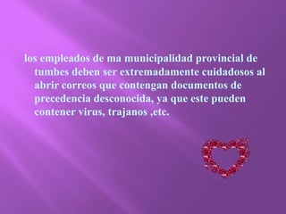 los empleados de ma municipalidad provincial de tumbes deben ser extremadamente cuidadosos al abrir correos que contengan documentos de precedencia desconocida, ya que este pueden contener virus, trajanos ,etc.