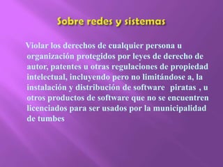 Sobre redes y sistemas Violar los derechos de cualquier persona u organización protegidos por leyes de derecho de autor, patentes u otras regulaciones de propiedad intelectual, incluyendo pero no limitándose a, la instalación y distribución de software ¨piratas¨, u otros productos de software que no se encuentren licenciados para ser usados por la municipalidad de tumbes