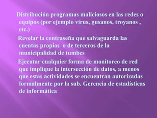Distribución programas maliciosos en las redes o equipos (por ejemplo virus, gusanos, troyanos , etc.)     Revelar la contraseña que salvaguarda las cuentas propias  o de terceros de la municipalidad de tumbes     Ejecutar cualquier forma de monitoreo de red que implique la intersección de datos, a menos que estas actividades se encuentran autorizadas formalmente por la sub. Gerencia de estadísticas de informática