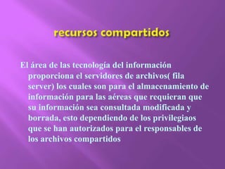 recursos compartidosEl área de las tecnología del información proporciona el servidores de archivos( fila server) los cuales son para el almacenamiento de información para las aéreas que requieran que su información sea consultada modificada y borrada, esto dependiendo de los privilegiaos que se han autorizados para el responsables de los archivos compartidos 