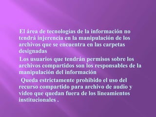      El área de tecnologías de la información no tendrá injerencia en la manipulación de los archivos que se encuentra en las carpetas designadas       Los usuarios que tendrán permisos sobre los archivos compartidos son los responsables de la manipulación del información       Queda estrictamente prohibido el uso del recurso compartido para archivo de audio y video que quedan fuera de los lineamientos institucionales .  