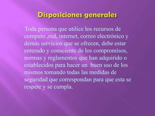 Disposiciones generales     Toda persona que utilice los recursos de computo ,red, internet, correo electrónico y demás servicios que se ofrecen, debe estar enterado y consciente de los compromisos, normas y reglamentos que han adquirido o establecidos para hacer un  buen uso de los mismos tomando todas las medidas de seguridad que correspondan para que esta se respete y se cumpla.