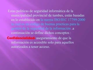  Estas políticas de seguridad informática de la municipalidad provincial de tumbes, están basadas en lo establecido en la norma ISO/IEC 17799:2000 la cual es un código de buenas practicas para la gestión de la seguridad de la información .a continuación se define dichos conceptos :Confidencialidad: aseguramiento de que la información es accesible solo para aquellos autorizados a tener acceso.