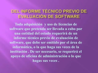 Del informe técnico previo de evaluación de software  Toda adquisición  y uso de licencias de software que pretenda ser llevada a cabo por una entidad del estado requerirá de un informe técnico previo de evaluación de software, que debe ser emitido por el área de informática, o la que haga sus veces de la institución . De ser necesario, se requerirá el apoyo de oficina de administración o lo que hagas sus veces . 