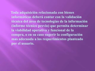     Toda adquisición relacionada con bienes informáticas deberá contar con la validación técnica del área de tecnologías de la información (informe técnico previo) que permita determinar la viabilidad operativa y funcional de la compra, o en su caso sugerir la configuración mas adecuada a los requerimientos planteado por el usuario. 