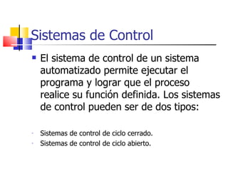 Sistemas de Control El sistema de control de un sistema automatizado permite ejecutar el programa y lograr que el proceso realice su función definida. Los sistemas de control pueden ser de dos tipos: Sistemas de control de ciclo cerrado. Sistemas de control de ciclo abierto. 
