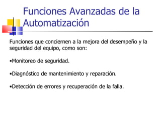 Funciones Avanzadas de la Automatización Funciones que conciernen a la mejora del desempeño y la seguridad del equipo, como son: Monitoreo de seguridad. Diagnóstico de mantenimiento y reparación. Detección de errores y recuperación de la falla. 