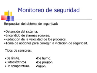 Monitoreo de seguridad Respuestas del sistema de seguridad: Detención del sistema. Encendido de alarmas sonoras. Reducción de la velocidad de los procesos. Toma de acciones para corregir la violación de seguridad. Tipos de sensores: De límite. Fotoeléctricos. De temperatura. De humo. De presión. Visión. 