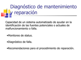 Diagnóstico de mantenimiento y reparación Capacidad de un sistema automatizado de ayudar en la identificación de las fuentes potenciales o actuales de malfuncionamiento o falla. Monitoreo de status. Diagnóstico de falla. Recomendaciones para el procedimiento de reparación. 
