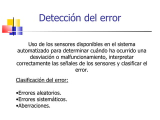 Detección del error Uso de los sensores disponibles en el sistema automatizado para determinar cuándo ha ocurrido una desviación o malfuncionamiento, interpretar correctamente las señales de los sensores y clasificar el error. Clasificación del error: Errores aleatorios. Errores sistemáticos. Aberraciones. 