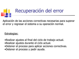Recuperación del error Aplicación de las acciones correctivas necesarias para superar el error y regresar el sistema a su operación normal. Estrategias: Realizar ajustes al final del ciclo de trabajo actual. Realizar ajustes durante el ciclo actual. Detener el proceso para aplicar acciones correctivas. Detener el proceso y pedir ayuda. 