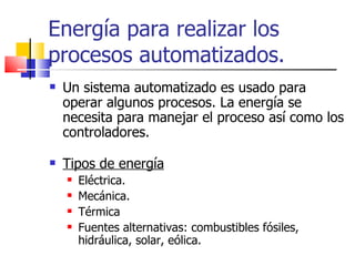 Energía para realizar los procesos automatizados. Un sistema automatizado es usado para operar algunos procesos. La energía se necesita para manejar el proceso así como los controladores. Tipos de energía Eléctrica. Mecánica. Térmica Fuentes alternativas: combustibles fósiles, hidráulica, solar, eólica. 