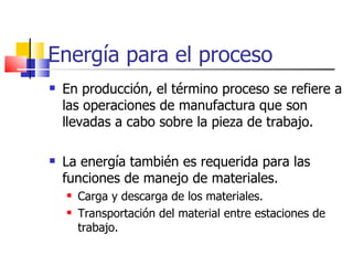 Energía para el proceso En producción, el término proceso se refiere a las operaciones de manufactura que son llevadas a cabo sobre la pieza de trabajo. La energía también es requerida para las funciones de manejo de materiales. Carga y descarga de los materiales. Transportación del material entre estaciones de trabajo. 