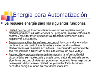Energía para Automatización Se requiere energía para las siguientes funciones. Unidad de control : los controladores modernos emplean energía eléctrica para leer las instrucciones del programa, realizar cálculos de control y ejecutar las instrucciones al transmitir comandos a los dispositivos actuadores. Energía para activar las señales de control : los comandos enviados por la unidad de control son llevadas a cabo por dispositivos electromecánicos llamados actuadores. Los comandos comúnmente son transmitidos a través de señales de control de bajo voltaje. Recolección y procesamiento de información : la información del sistema debe ser recolectada y usada como datos de entrada en los algoritmos de control. Además, puede ser necesario llevar registro del desempeño del proceso o calidad del producto. Estas funciones necesitan energia aunque en cantidades modestas. 