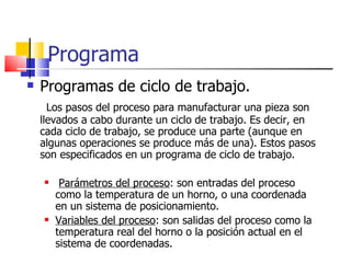 Programa Programas de ciclo de trabajo. Los pasos del proceso para manufacturar una pieza son llevados a cabo durante un ciclo de trabajo. Es decir, en cada ciclo de trabajo, se produce una parte (aunque en algunas operaciones se produce más de una). Estos pasos son especificados en un programa de ciclo de trabajo. Parámetros del proceso : son entradas del proceso como la temperatura de un horno, o una coordenada en un sistema de posicionamiento. Variables del proceso : son salidas del proceso como la temperatura real del horno o la posición actual en el sistema de coordenadas. 