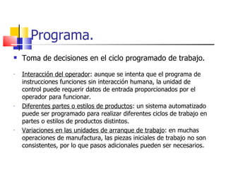 Programa. Toma de decisiones en el ciclo programado de trabajo. Interacción del operador : aunque se intenta que el programa de instrucciones funciones sin interacción humana, la unidad de control puede requerir datos de entrada proporcionados por el operador para funcionar. Diferentes partes o estilos de productos : un sistema automatizado puede ser programado para realizar diferentes ciclos de trabajo en partes o estilos de productos distintos. Variaciones en las unidades de arranque de trabajo : en muchas operaciones de manufactura, las piezas iniciales de trabajo no son consistentes, por lo que pasos adicionales pueden ser necesarios. 