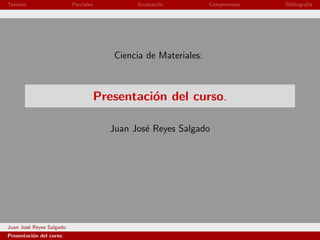 Temario                   Parciales           Evaluaci´n
                                                      o           Compromisos   Bibliograf´
                                                                                          ıa




                                         Ciencia de Materiales:



                                      Presentaci´n del curso.
                                                o

                                        Juan Jos´ Reyes Salgado
                                                e




Juan Jos´ Reyes Salgado
        e
Presentaci´n del curso.
          o
 