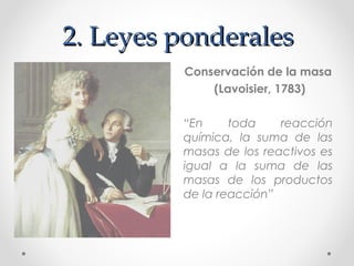 2. Leyes ponderales
         Conservación de la masa
             (Lavoisier, 1783)

         “En     toda    reacción
         química, la suma de las
         masas de los reactivos es
         igual a la suma de las
         masas de los productos
         de la reacción”
 