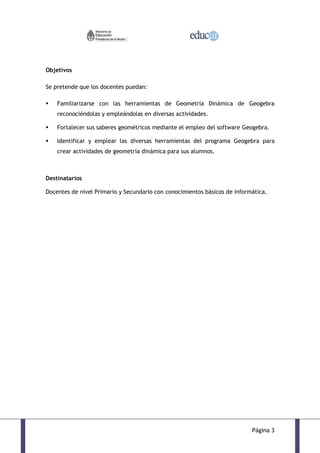 Objetivos

Se pretende que los docentes puedan:

   Familiarizarse con las herramientas de Geometría Dinámica de Geogebra
    reconociéndolas y empleándolas en diversas actividades.

   Fortalecer sus saberes geométricos mediante el empleo del software Geogebra.

   Identificar y emplear las diversas herramientas del programa Geogebra para
    crear actividades de geometría dinámica para sus alumnos.



Destinatarios

Docentes de nivel Primario y Secundario con conocimientos básicos de informática.




                                                                           Página 3
 