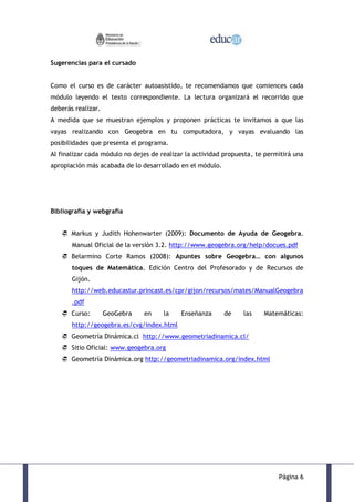 Sugerencias para el cursado


Como el curso es de carácter autoasistido, te recomendamos que comiences cada
módulo leyendo el texto correspondiente. La lectura organizará el recorrido que
deberás realizar.
A medida que se muestran ejemplos y proponen prácticas te invitamos a que las
vayas realizando con Geogebra en tu computadora, y vayas evaluando las
posibilidades que presenta el programa.
Al finalizar cada módulo no dejes de realizar la actividad propuesta, te permitirá una
apropiación más acabada de lo desarrollado en el módulo.




Bibliografía y webgrafía


    Markus y Judith Hohenwarter (2009): Documento de Ayuda de Geogebra.
       Manual Oficial de la versión 3.2. http://www.geogebra.org/help/docues.pdf
    Belarmino Corte Ramos (2008): Apuntes sobre Geogebra… con algunos
       toques de Matemática. Edición Centro del Profesorado y de Recursos de
       Gijón.
       http://web.educastur.princast.es/cpr/gijon/recursos/mates/ManualGeogebra
       .pdf
    Curso:         GeoGebra   en     la    Enseñanza      de    las    Matemáticas:
       http://geogebra.es/cvg/index.html
    Geometría Dinámica.cl http://www.geometriadinamica.cl/
    Sitio Oficial: www.geogebra.org
    Geometría Dinámica.org http://geometriadinamica.org/index.html




                                                                             Página 6
 