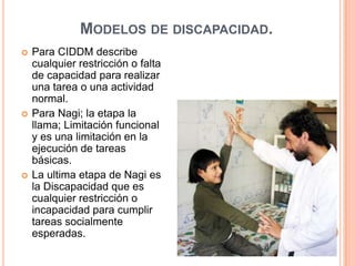 Modelos de discapacidad.Para CIDDM describe cualquier restricción o falta de capacidad para realizar una tarea o una actividad normal.Para Nagi; la etapa la llama; Limitación funcional y es una limitación en la ejecución de tareas básicas.La ultima etapa de Nagi es la Discapacidad que es cualquier restricción o incapacidad para cumplir tareas socialmente esperadas.