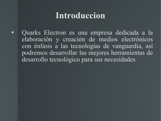 Introduccion Quarks Electron es una empresa dedicada a la elaboración y creación de medios electrónicos con énfasis a las tecnologías de vanguardia, así podremos desarrollar las mejores herramientas de desarrollo tecnológico para sus necesidades 