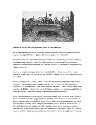 Cultivos de forrajes más utilizados como pastos de corte y ensilaje:

En las regiones tropicales uno de los cultivos más usa- dos como pasto de corte y ensilaje, es sin
lugar a duda el pasto Elefante o Gigante (Pennisetum purpureum, Schumach).

En Venezuela tenemos más de 26 variedades e híbridos, los cuales son muy fáciles de establecer,
poco exigentes en relación a suelos, de rápido crecimiento, responden eficientemente a la
fertilización, rinden altos rendimientos por hectáreas y cuando se someten a un manejo adecuado
se hacen perennes.

Además, se adaptan a cualquier altura hasta más de 2.000 m. sobre el nivel del mar. Ensayos
realizados en Venezuela han demostrado que el híbrido Taiwan A-146 se adapta a alturas mayores
de 2.500 m.

En muchas regiones de la América Latina, tuvo mucha importancia el pasto Imperial (Axonopus
scoparius, Flugge) que es una gramínea perenne que crece en cepas, con tallos suculentos,
alcanzando una altura hasta de 1,50 m. como promedio. Se adapta a suelos ácidos y pobres hasta
una altura de 2.500 m. ultimamente, este pasto ha sido desplazado por los cultivares de Elefante
que poseen mayor rapidez de recuperación y ofrecen mejores rendimientos.

Otras gramíneas usadas como pasto de corte son Guatemala (Tripsacum laxum, Nassh), Prodigio
(Trip- sacum latifolium Hich) ,Sorgos Forrajeros, entre los cuales existen unos pertenecientes al
género Sorghum vulgare hoy Sorghum bicolor, y otros al género Sorghum sudanense. Con menos
frecuencia son usados los pastos Pará (Brachiaria mutica), Guinea (Panicum maximum, Jacq.) y
Alemán (Echinochloa polystachya, Hich), Maíz (Zea Mays), éste último particularmente para
ensilaje. Entre las leguminosas, la más usada en clima templado es la Alfalfa (Medicago sativa L.).
Además, podemos utilizar asociaciones con las leguminosas tropicales de los géneros: Phaseolus,
 