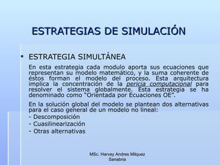 ESTRATEGIAS DE SIMULACIÓN ESTRATEGIA SIMULTÁNEA En esta estrategia cada modulo aporta sus ecuaciones que representan su modelo matemático, y la suma coherente de éstos forman el modelo del proceso. Esta arquitectura implica la concentración de la  pericia computacional  para resolver el sistema globalmente. Esta estrategia se ha denominado como “Orientada por Ecuaciones OE”. En la solución global del modelo se plantean dos alternativas para el caso general de un modelo no lineal: - Descomposición - Cuasilinearización -  Otras alternativas                                                 MSc. Harvey Andres Milquez Sanabria 