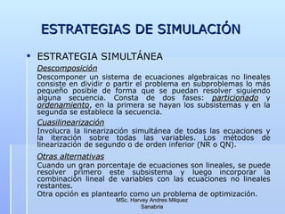 ESTRATEGIAS DE SIMULACIÓN ESTRATEGIA SIMULTÁNEA Descomposición   Descomponer un sistema de ecuaciones algebraicas no lineales consiste en dividir o partir el problema en subproblemas lo más pequeño posible de forma que se puedan resolver siguiendo alguna secuencia. Consta de dos fases:  particionado  y  ordenamiento , en la primera se hayan los subsistemas y en la segunda se establece la secuencia.   Cuasilinearización   Involucra la linearización simultánea de todas las ecuaciones y la iteración sobre todas las variables. Los métodos de linearización de segundo o de orden inferior (NR o QN).   Otras alternativas   Cuando un gran porcentaje de ecuaciones son lineales, se puede resolver primero este subsistema y luego incorporar la combinación lineal de variables con las ecuaciones no lineales restantes. Otra opción es plantearlo como un problema de optimización.                                                 MSc. Harvey Andres Milquez Sanabria 