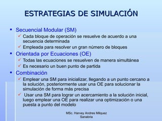 ESTRATEGIAS DE SIMULACIÓN Secuencial Modular (SM) Cada bloque de operación se resuelve de acuerdo a una secuencia determinada Empleada para resolver un gran número de bloques Orientada por Ecuaciones (OE) Todas las ecuaciones se resuelven de manera simultánea Es necesario un buen punto de partida Combinación Emplear una SM para inicializar, llegando a un punto cercano a la solución, posteriormente usar una OE para solucionar la simulación de forma más precisa Usar una SM para lograr un acercamiento a la solución inicial, luego emplear una OE para realizar una optimización o una puesta a punto del modelo  MSc. Harvey Andres Milquez Sanabria 