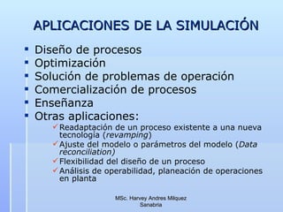 APLICACIONES DE LA SIMULACIÓN Diseño de procesos Optimización Solución de problemas de operación Comercialización de procesos Enseñanza Otras aplicaciones: Readaptación de un proceso existente a una nueva tecnología ( revamping ) Ajuste del modelo o parámetros del modelo ( Data reconciliation) Flexibilidad del diseño de un proceso Análisis de operabilidad, planeación de operaciones en planta MSc. Harvey Andres Milquez Sanabria 
