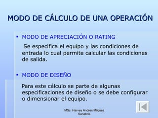 MODO DE CÁLCULO DE UNA OPERACIÓN MODO DE APRECIACIÓN O RATING Se especifica el equipo y las condiciones de entrada lo cual permite calcular las condiciones de salida. MODO DE DISEÑO Para este cálculo se parte de algunas especificaciones de diseño o se debe configurar o dimensionar el equipo. MSc. Harvey Andres Milquez Sanabria 